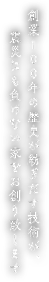 創業100年の歴史が紡ぎだす技術が、震災にも負けない家をお創り致します